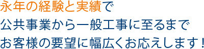 永年の経験と実績で公共事業から一般工事に至るまでお客様の要望に幅広くお応えします！